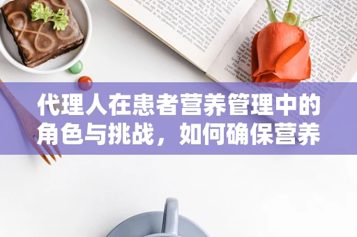 代理人在患者营养管理中的角色与挑战，如何确保营养计划精准执行？
