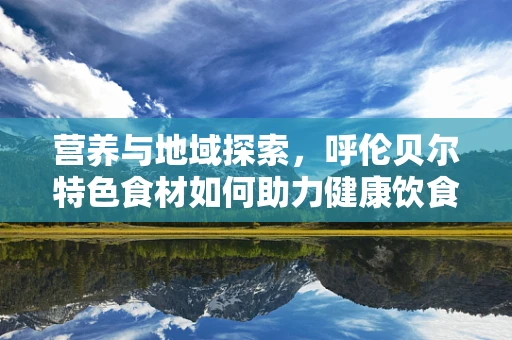 营养与地域探索，呼伦贝尔特色食材如何助力健康饮食？