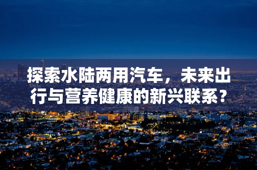 探索水陆两用汽车，未来出行与营养健康的新兴联系？