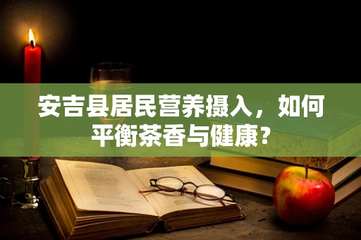 安吉县居民营养摄入，如何平衡茶香与健康？