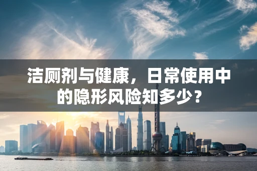 洁厕剂与健康，日常使用中的隐形风险知多少？