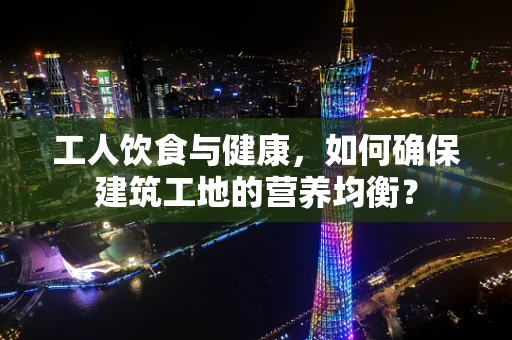 工人饮食与健康，如何确保建筑工地的营养均衡？
