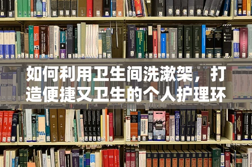 如何利用卫生间洗漱架，打造便捷又卫生的个人护理环境？