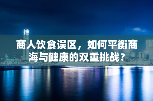 商人饮食误区，如何平衡商海与健康的双重挑战？