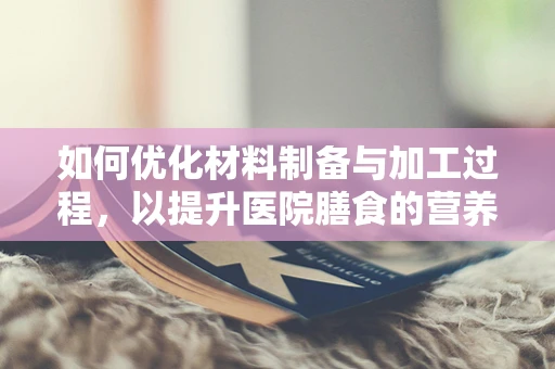 如何优化材料制备与加工过程，以提升医院膳食的营养价值？