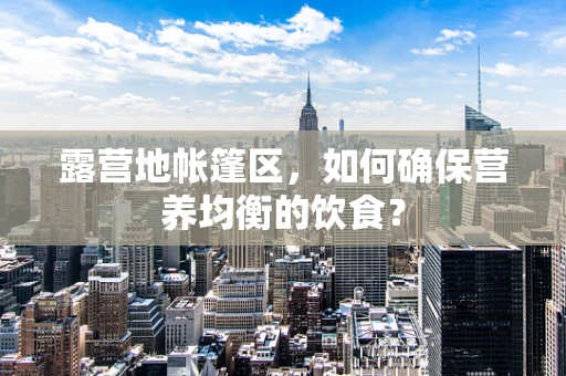 露营地帐篷区，如何确保营养均衡的饮食？
