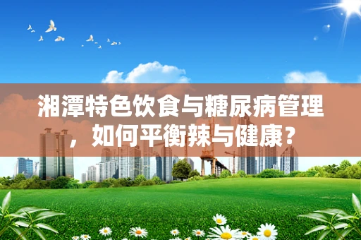 湘潭特色饮食与糖尿病管理，如何平衡辣与健康？