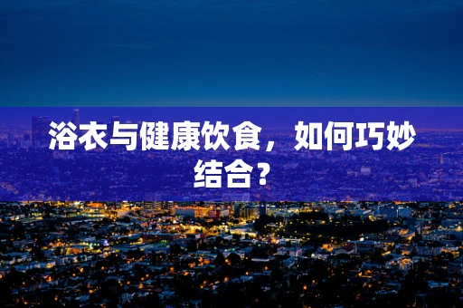 浴衣与健康饮食，如何巧妙结合？