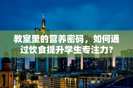 教室里的营养密码，如何通过饮食提升学生专注力？