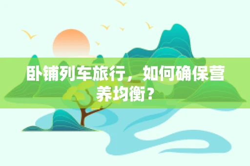 卧铺列车旅行，如何确保营养均衡？