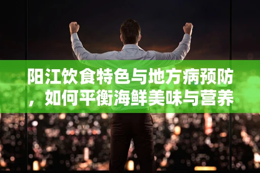 阳江饮食特色与地方病预防，如何平衡海鲜美味与营养健康？