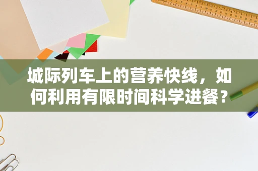 城际列车上的营养快线，如何利用有限时间科学进餐？