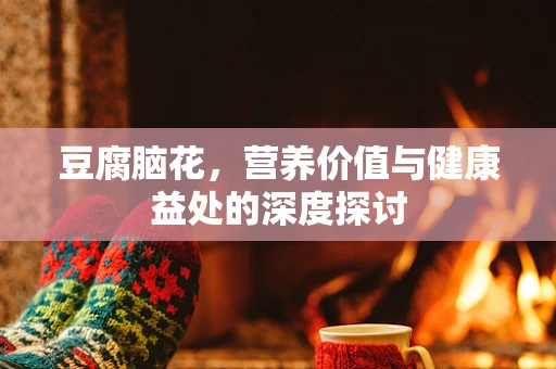 豆腐脑花，营养价值与健康益处的深度探讨