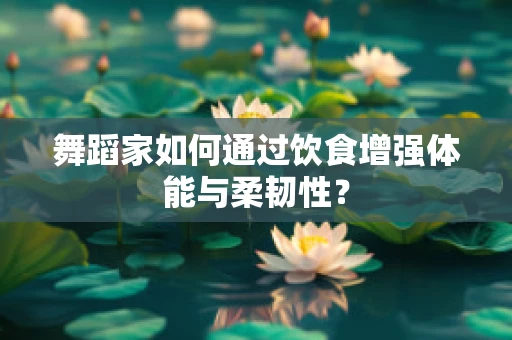 舞蹈家如何通过饮食增强体能与柔韧性？