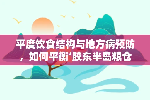 平度饮食结构与地方病预防，如何平衡‘胶东半岛粮仓’的营养挑战？