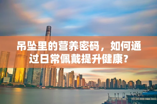 吊坠里的营养密码，如何通过日常佩戴提升健康？