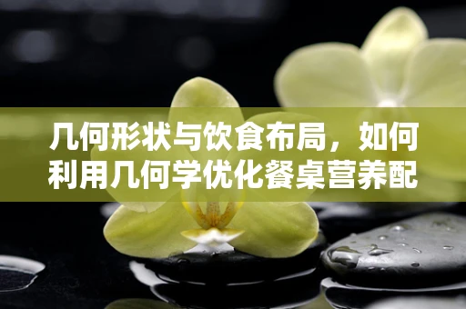 几何形状与饮食布局，如何利用几何学优化餐桌营养配置？