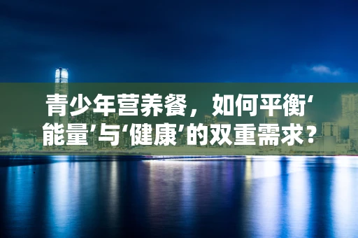 青少年营养餐，如何平衡‘能量’与‘健康’的双重需求？