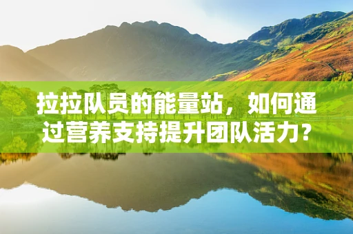 拉拉队员的能量站，如何通过营养支持提升团队活力？