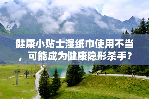 健康小贴士湿纸巾使用不当，可能成为健康隐形杀手？