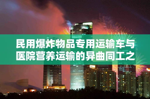 民用爆炸物品专用运输车与医院营养运输的异曲同工之处