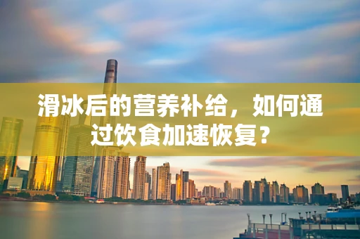 滑冰后的营养补给，如何通过饮食加速恢复？