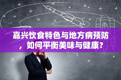 嘉兴饮食特色与地方病预防，如何平衡美味与健康？