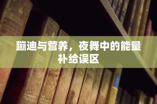 蹦迪与营养，夜舞中的能量补给误区