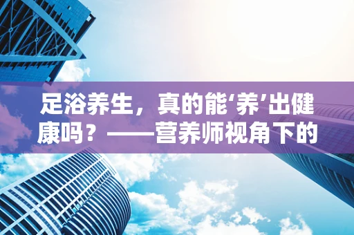 足浴养生，真的能‘养’出健康吗？——营养师视角下的足浴店体验
