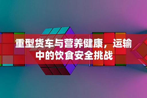 重型货车与营养健康，运输中的饮食安全挑战