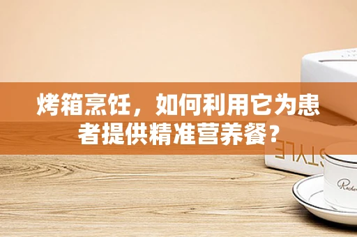 烤箱烹饪，如何利用它为患者提供精准营养餐？