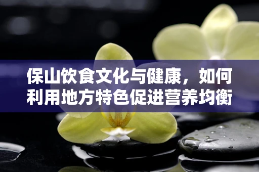 保山饮食文化与健康，如何利用地方特色促进营养均衡？