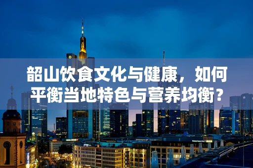 韶山饮食文化与健康，如何平衡当地特色与营养均衡？