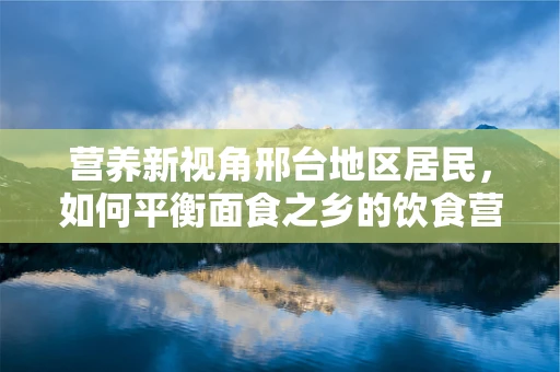 营养新视角邢台地区居民，如何平衡面食之乡的饮食营养？