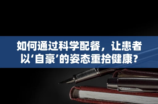 如何通过科学配餐，让患者以‘自豪’的姿态重拾健康？