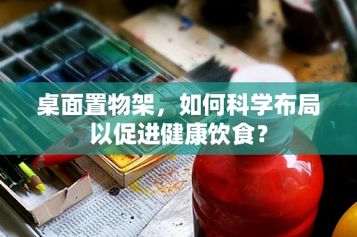 桌面置物架，如何科学布局以促进健康饮食？