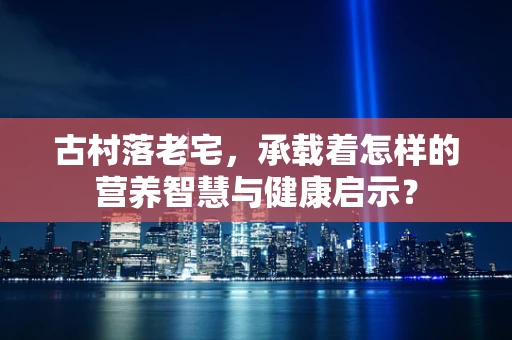 古村落老宅，承载着怎样的营养智慧与健康启示？