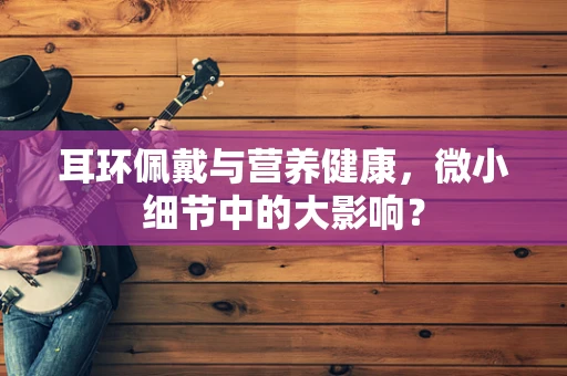 耳环佩戴与营养健康，微小细节中的大影响？