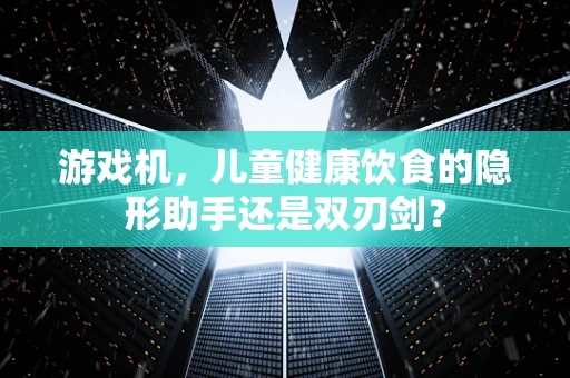 游戏机，儿童健康饮食的隐形助手还是双刃剑？