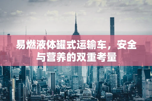 易燃液体罐式运输车，安全与营养的双重考量