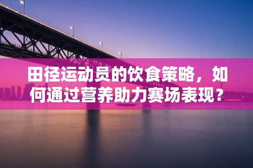 田径运动员的饮食策略，如何通过营养助力赛场表现？
