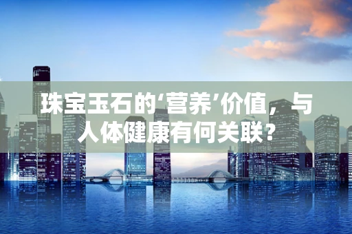 珠宝玉石的‘营养’价值，与人体健康有何关联？