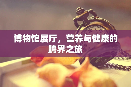 博物馆展厅，营养与健康的跨界之旅