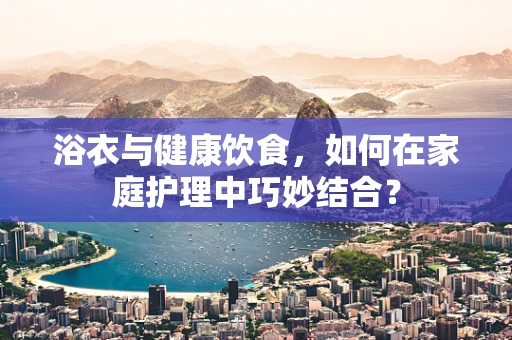 浴衣与健康饮食，如何在家庭护理中巧妙结合？