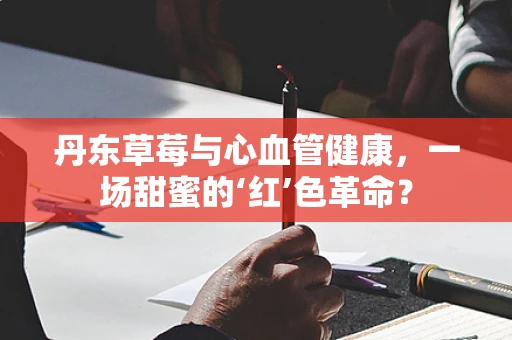 丹东草莓与心血管健康，一场甜蜜的‘红’色革命？