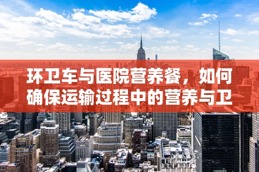 环卫车与医院营养餐，如何确保运输过程中的营养与卫生？