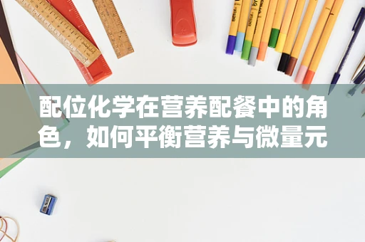 配位化学在营养配餐中的角色，如何平衡营养与微量元素？