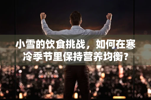 小雪的饮食挑战，如何在寒冷季节里保持营养均衡？