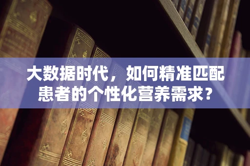 大数据时代，如何精准匹配患者的个性化营养需求？
