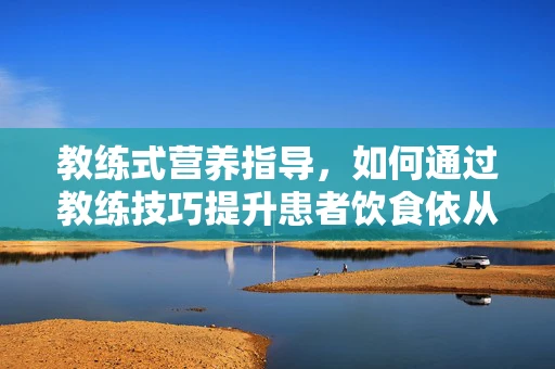 教练式营养指导，如何通过教练技巧提升患者饮食依从性？